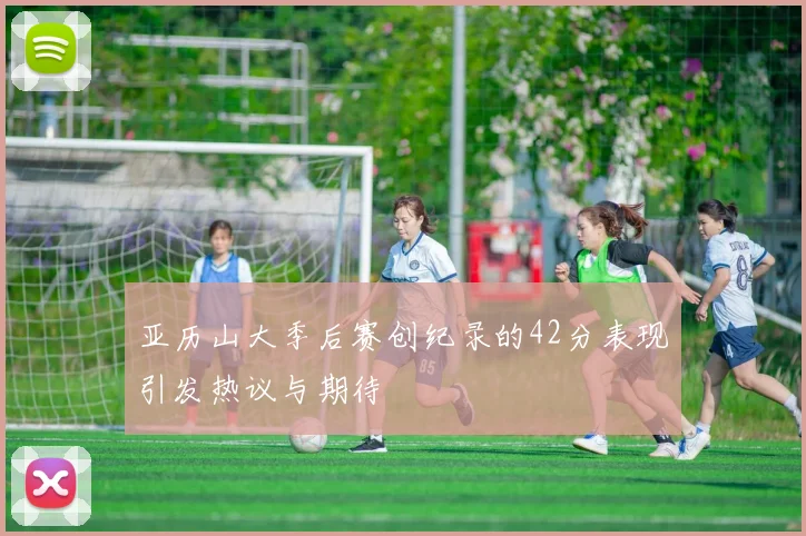 亚历山大季后赛创纪录的42分表现引发热议与期待
