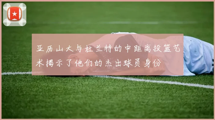 亚历山大与杜兰特的中距离投篮艺术揭示了他们的杰出球员身份