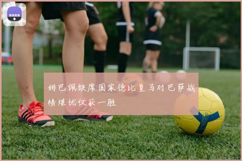 姆巴佩缺席国家德比皇马对巴萨战绩堪忧仅获一胜