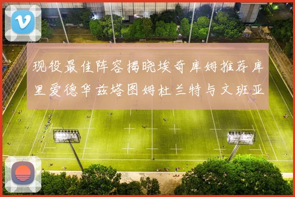 现役最佳阵容揭晓埃奇库姆推荐库里爱德华兹塔图姆杜兰特与文班亚马