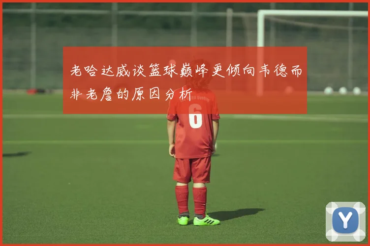 老哈达威谈篮球巅峰更倾向韦德而非老詹的原因分析