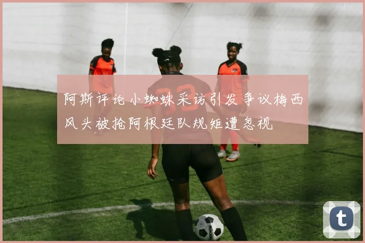 阿斯评论小蜘蛛采访引发争议梅西风头被抢阿根廷队规矩遭忽视