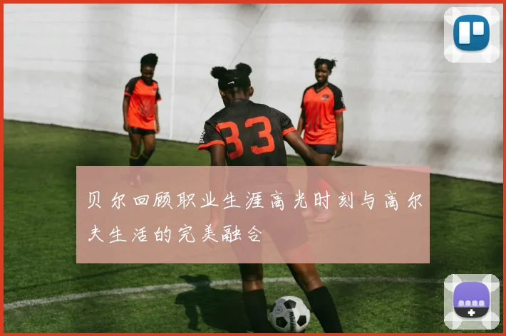 贝尔回顾职业生涯高光时刻与高尔夫生活的完美融合