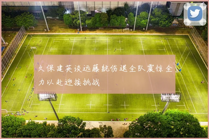 久保建英谈远藤航伤退全队震惊全力以赴迎接挑战