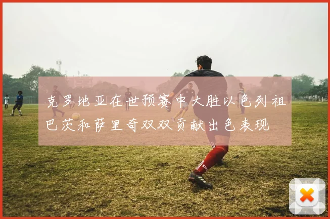 克罗地亚在世预赛中大胜以色列祖巴茨和萨里奇双双贡献出色表现