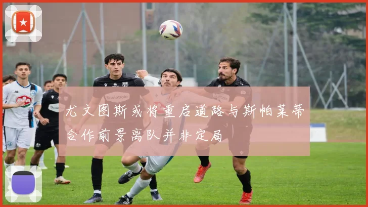 尤文图斯或将重启道路与斯帕莱蒂合作前景离队并非定局