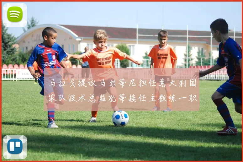 马拉戈提议马尔蒂尼担任意大利国家队技术总监孔蒂接任主教练一职
