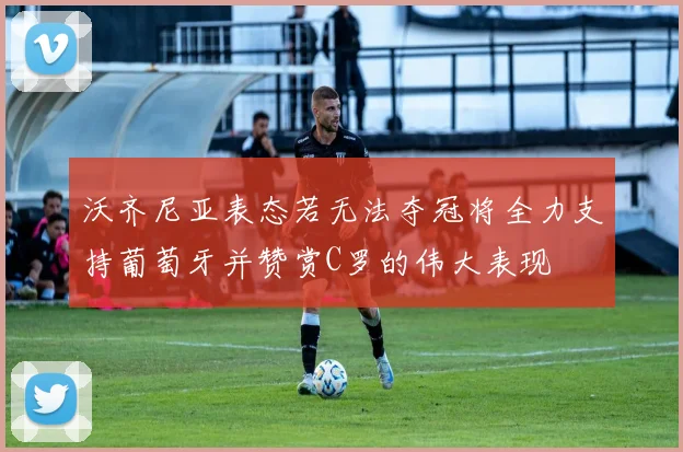 沃齐尼亚表态若无法夺冠将全力支持葡萄牙并赞赏C罗的伟大表现