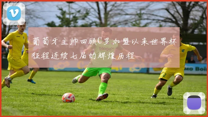 葡萄牙主帅回顾C罗加盟以来世界杯征程连续七届的辉煌历程