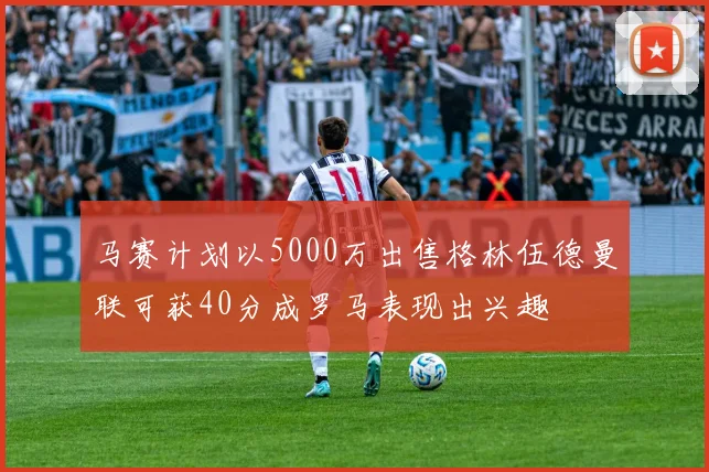 马赛计划以5000万出售格林伍德曼联可获40分成罗马表现出兴趣