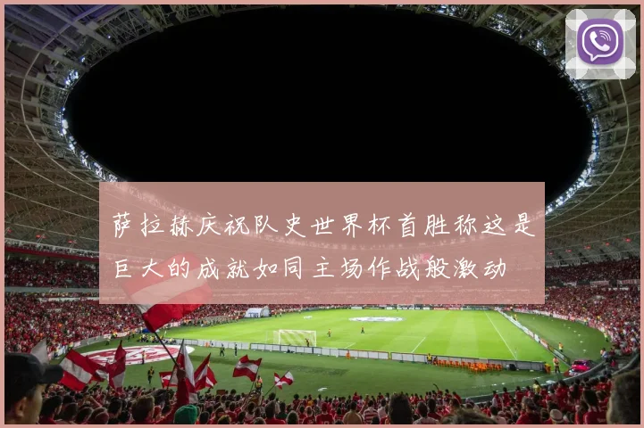 萨拉赫庆祝队史世界杯首胜称这是巨大的成就如同主场作战般激动