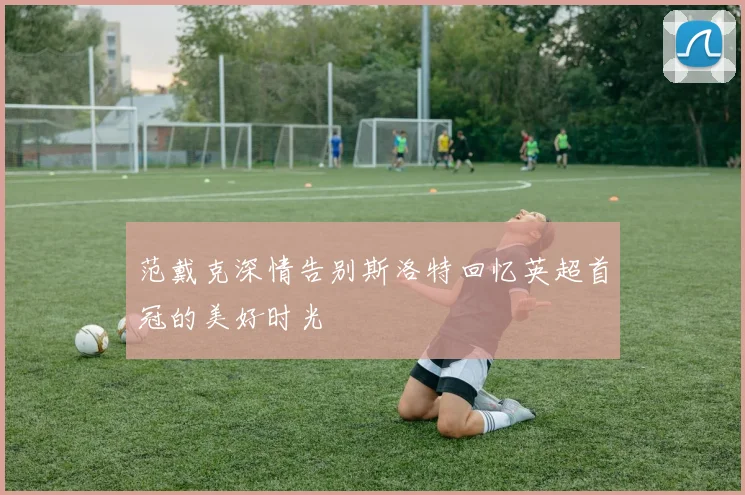 范戴克深情告别斯洛特回忆英超首冠的美好时光