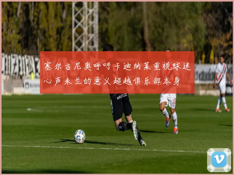 塞尔吉尼奥呼吁卡迪纳莱重视球迷心声米兰的意义超越俱乐部本身