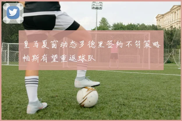 皇马夏窗动态罗德里签约不符策略帕斯有望重返球队