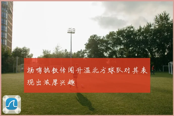 杨鸣执教传闻升温北方球队对其表现出浓厚兴趣