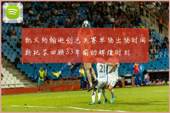 凯文约翰逊创总决赛单场出场时间新纪录回顾33年前的辉煌时刻