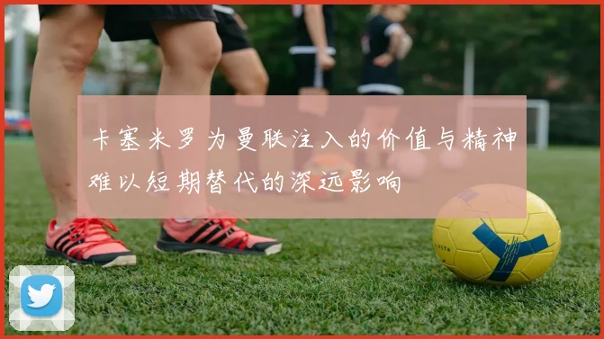 卡塞米罗为曼联注入的价值与精神难以短期替代的深远影响