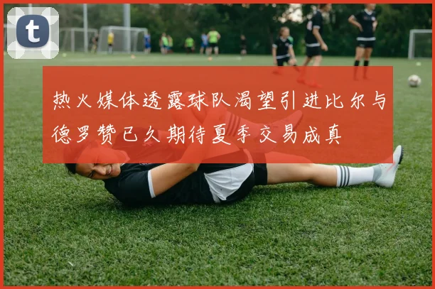 热火媒体透露球队渴望引进比尔与德罗赞已久期待夏季交易成真