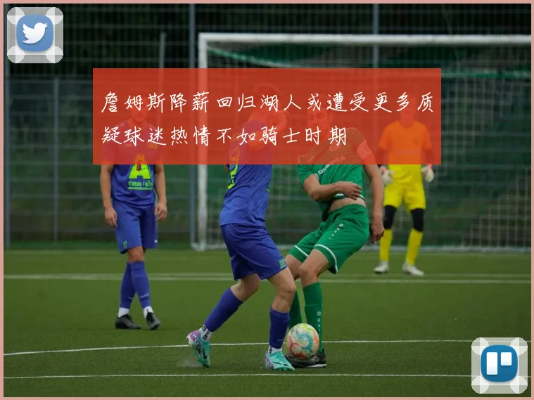 詹姆斯降薪回归湖人或遭受更多质疑球迷热情不如骑士时期