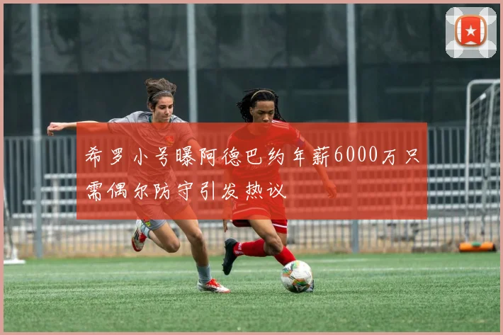 希罗小号曝阿德巴约年薪6000万只需偶尔防守引发热议