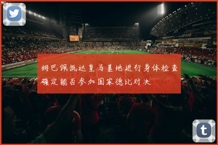 姆巴佩抵达皇马基地进行身体检查确定能否参加国家德比对决