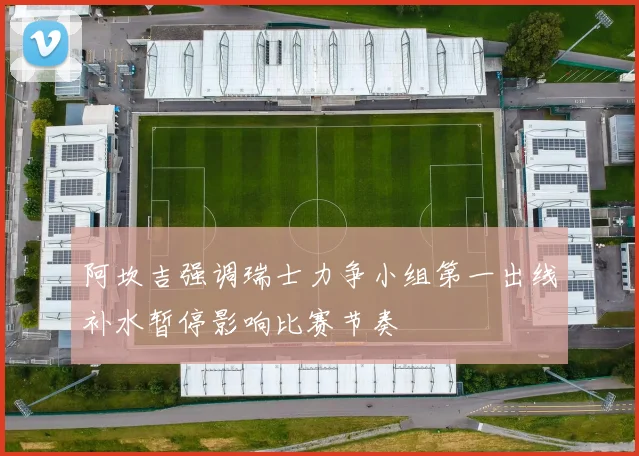 阿坎吉强调瑞士力争小组第一出线补水暂停影响比赛节奏