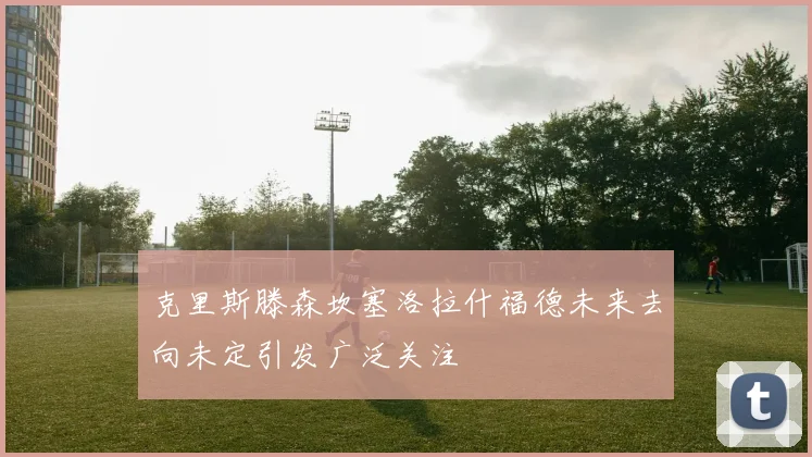 克里斯滕森坎塞洛拉什福德未来去向未定引发广泛关注